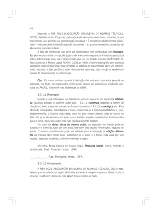 46

        Segundo a NBR 6023 (ASSOCIAÇÃO BRASILEIRA DE NORMAS TÉCNICAS,
2002), Referência é o “Conjunto padronizado de elementos descritivos, retirados de um
documento, que permite sua identificação individual.” É constituída de elementos essen-
ciais – indispensáveis à identificação do documento – e, quando necessário, acrescida de
elementos complementares.
        A lista de referências não deve ser denominada nem confundida com Bibliogra-
fia pois esta constitui uma publicação onde se encontra registrada a literatura produzida
fia,
sobre determinado tema, num determinado país ou em âmbito mundial (APÊNDICE C).
Para Guinchat e Menou (apud PENKA, 2001, p. 480), o termo bibliografia tem diversas
acepções: ciência dos livros; lista completa ou seletiva de documentos sobre um determi-
nado assunto; e lista periódica sobre documentos recentes, cuja função é estabelecer
canais de disseminação da informação.

       Obs. Os casos omissos quanto à definição das entradas (por autor pessoal ou
       Obs.:
entidade, por título, por organizador, entre outros) devem ser esclarecidos mediante con-
sulta ao AACR2, disponível nas bibliotecas da UFBA.

       3.3.1.1 Ordenação
        Quanto à sua ordenação, as Referências podem aparecer em seqüência alfabéti-
ca (quando adotado o Sistema autor-data – 4.1.1), numérica (segundo a ordem de
citação no texto e quando adotado o Sistema numérico – 4.1.2), cronológica etc. Para
efeito de monografias, dissertações e teses, recomenda-se a ordenação alfabética e, con-
seqüentemente, o Sistema autor-data, uma vez que, nesse sistema, pode-se incluir na
lista não só as obras citadas no texto, como também aquelas consideradas fundamentais
para o tema, lidas pelo autor mas não necessariamente citadas.
        No caso de várias obras do mesmo autor da segunda em diante pode-se
                                                 autor,
substituir o nome do autor por um traço, feito com seis toques ininterruptos, seguido de
ponto. O mesmo procedimento pode ser adotado para a indicação de edições diferen-
tes da mesma obra; neste caso, substituem-se o autor e o título, cada qual por seis
toques, seguidos de ponto, conforme exemplo a seguir:

        MINAYO, Maria Cecília de Souza (Org.). Pesquisa social teoria, método e
                                                        social:
criatividade. 6.ed. Petrópolis: Vozes, 1996.

______.______. 7.ed. Petrópolis: Vozes, 1997.

       3.3.1.2 Alinhamento
       A NBR 6023 (ASSOCIAÇÃO BRASILEIRA DE NORMAS TÉCNICAS, 2002) esta-
belece que as referências sejam alinhadas somente à margem esquerda; deste modo, o
recurso “Justificar”, oferecido pelo Word, ficará restrito ao texto.
 