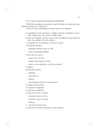 47

      3.3.1.3 Tipos de obras contempladas pela NBR 6023
      A NBR 6023 estabelece os elementos a serem incluídos em referências, cujos
modelos encontram-se no Apêndice A.
      Os tipos de obras contemplados por essa norma são os seguintes:

      a) monografia no todo: almanaque, catálogo, dicionário, dissertação, enciclo-
         pédia, folheto, guia, livro, manual, relatório, tese;
      b) parte de monografia: capítulo, volume, parte de coletânea e outras partes de
         obra, com autor(es) e/ou título próprios;
      c) monografia em meio eletrônico: no todo e em parte;
      d) publicação periódica:
           - publicação periódica como um todo,

           - parte de publicação periódica;

      e) documento de evento:

           - evento como um todo,

           - trabalho apresentado em evento,
           - evento em meio eletrônico, no todo ou em parte;
      f) patente;
      g) documento jurídico:
           - legislação,

           - jurisprudência,

           - doutrina,

           - documentação jurídica em meio eletrônico;
      h) imagem em movimento;
      i) documento iconográfico;
      j) documento cartográfico;
      k) documento sonoro e musical:

           - documento sonoro no todo,

           - documento sonoro em parte,

           - partitura;
      l)    documento tridimensional;
      m) documento de acesso exclusivo em meio eletrônico.
 