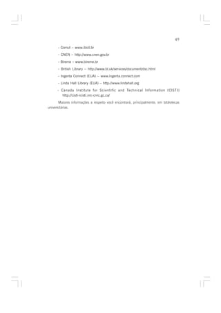 49

      - Comut – www.ibict.br

      - CNEN – http://www.cnen.gov.br

      - Bireme – www.bireme.br

      - British Library – http://www.bl.uk/services/document/dsc.html

      - Ingenta Connect (EUA) – www.ingenta.connect.com
      - Linda Hall Library (EUA) – http://www.lindahall.org

      - Canada Institute for Scientific and Technical Information (CISTI)
         http://cisti-icisti.nrc-cnrc.gc.ca/

       Maiores informações a respeito você encontrará, principalmente, em bibliotecas
universitárias.
 