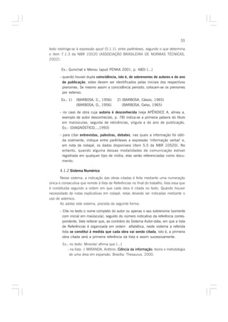 55

texto restringe-se à expressão apud (5.1.1), entre parênteses, segundo o que determina
o item 7.1.3 da NBR 10520 (ASSOCIAÇÃO BRASILEIRA DE NORMAS TÉCNICAS,
2002).

        Ex.: Guinchat e Menou (apud PENKA 2001, p. 480) [...]

       - quando houver dupla coincidência, isto é, de sobrenomes de autores e do ano
         de publicação, estes devem ser identificados pelas iniciais dos respectivos
         prenomes. Se mesmo assim a coincidência persistir, colocam-se os prenomes
         por extenso.

        Ex.: 1)   (BARBOSA, C., 1956)        2) (BARBOSA, Cássio, 1965)
                  (BARBOSA, O., 1956)           (BARBOSA, Celso, 1965)

       - no caso de obra cuja autoria é desconhecida (veja APÊNDICE A, alínea a,
         exemplo de autor desconhecido, p. 78) indica-se a primeira palavra do título
         em maiúsculas, seguida de reticências, vírgula e do ano de publicação.
         Ex.: (DIAGNÓSTICO...,1993)
       - para citar entrevistas, palestras, debates, nas quais a informação foi obti-
         da oralmente, indique entre parênteses a expressão ‘informação verbal’ e,
         em nota de rodapé, os dados disponíveis (item 5.5 da NBR 10520). No
         entanto, quando alguma dessas modalidades de comunicação estiver
         registrada em qualquer tipo de mídia, elas serão referenciadas como docu-
         mento.

       4.1.2 Sistema Numérico
       Nesse sistema, a indicação das obras citadas é feita mediante uma numeração
única e consecutiva que remete à lista de Referências no final do trabalho, lista essa que
é constituída segundo a ordem em que cada obra é citada no texto. Quando houver
necessidade de notas explicativas em rodapé, estas deverão ser indicadas mediante o
uso de asterisco.
       Ao adotar este sistema, proceda da seguinte forma:

       - Cite no texto o nome completo do autor ou apenas o seu sobrenome (somente
         com inicial em maiúscula), seguido do número indicativo da referência corres-
         pondente. Vale reiterar que, ao contrário do Sistema Autor-data, em que a lista
         de Referências é organizada em ordem alfabética, neste sistema a referida
         lista se constitui à medida que cada obra vai sendo citada, isto é, a primeira
         obra citada será a primeira referência da lista e assim sucessivamente.

        Ex.: no texto: Miranda1 afirma que [...]
           - na lista: 1 MIRANDA, Antônio. Ciência da informação teoria e metodologia
                                                      informação:
             de uma área em expansão. Brasília: Thesaurus, 2000.
 