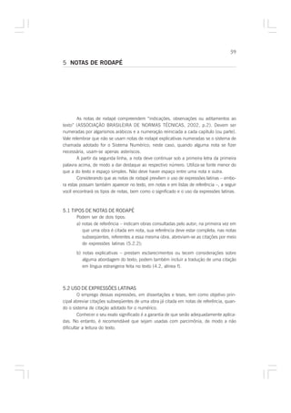 59

5 NOTAS DE RODAPÉ




        As notas de rodapé compreendem “indicações, observações ou aditamentos ao
texto” (ASSOCIAÇÃO BRASILEIRA DE NORMAS TÉCNICAS, 2002, p.2). Devem ser
numeradas por algarismos arábicos e a numeração reiniciada a cada capítulo (ou parte).
Vale relembrar que não se usam notas de rodapé explicativas numeradas se o sistema de
chamada adotado for o Sistema Numérico; neste caso, quando alguma nota se fizer
necessária, usam-se apenas asteriscos.
        A partir da segunda linha, a nota deve continuar sob a primeira letra da primeira
palavra acima, de modo a dar destaque ao respectivo número. Utiliza-se fonte menor do
que a do texto e espaço simples. Não deve haver espaço entre uma nota e outra.
        Considerando que as notas de rodapé prevêem o uso de expressões latinas – embo-
ra estas possam também aparecer no texto, em notas e em listas de referência –, a seguir
você encontrará os tipos de notas, bem como o significado e o uso da expressões latinas.



5.1 TIPOS DE NOTAS DE RODAPÉ
       Podem ser de dois tipos:
       a) notas de referência – indicam obras consultadas pelo autor; na primeira vez em
          que uma obra é citada em nota, sua referência deve estar completa; nas notas
          subseqüentes, referentes a essa mesma obra, abreviam-se as citações por meio
          de expressões latinas (5.2.2);

       b) notas explicativas – prestam esclarecimentos ou tecem considerações sobre
          alguma abordagem do texto; podem também incluir a tradução de uma citação
          em língua estrangeira feita no texto (4.2, alínea f).



5.2 USO DE EXPRESSÕES LATINAS
        O emprego dessas expressões, em dissertações e teses, tem como objetivo prin-
cipal abreviar citações subseqüentes de uma obra já citada em notas de referência, quan-
do o sistema de citação adotado for o numérico.
        Conhecer o seu exato significado é a garantia de que serão adequadamente aplica-
das. No entanto, é recomendável que sejam usadas com parcimônia, de modo a não
dificultar a leitura do texto.
 
