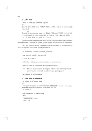 60

      5.2.1 No Texto
      - apud = citado por, conforme, segundo
      Ex.:
      Segundo Silva (1983 apud PESSOA, 1995, p. 56), o estudo da administração
      requer [...]
                ou
      O estudo da administração requer [...] (SILVA, 1983 apud PESSOA, 1995, p. 56).
      “[...] preservado de modo encapuçado na Carta de 1946.” (VIANNA, 1986,
       p. 172 apud SEGATTO, 1995, p. 214-215).

       Convém lembrar que a expressão latina apud só é empregada em citação no texto,
entre parênteses, e em notas de rodapé, ficando vedado seu uso na lista de Referências.

        Obs. Nos exemplos acima, a obra efetivamente consultada foi aquela cujo autor
        Obs.:
figura em segundo lugar (isto é, após a palavra apud).

      - cf. (conferere) = confira, confronte, compare

      - e.g. (exempli gratia) = por exemplo

      - i.e. (id est) = isto é

      - inf. (infra) = citado ou mencionado abaixo ou posteriormente

      - supra = citado ou mencionado acima ou anteriormente

      - sic = tal qual, assim mesmo. Usada para indicar que o texto original está
              assim mesmo, por errado ou estranho que possa parecer

      - vs. (versus) = em oposição a

      5.2.2 Em Notas de Referência
      - id. (idem) = do mesmo autor
      Ex.:
      1
        ASSOCIAÇÃO BRASILEIRA DE NORMAS TÉCNICAS. NBR 10520: informação e documentação:
      apresentação de citações em documentos. Rio de Janeiro, 1989, p. 9.
      2
          Id., 2000, p. 19.


      - ibid. (ibidem) = na mesma obra
        Ex.:
          5
              DURKHEIM, 1925, p. 176.
          6
              Ibid., p. 190.
 