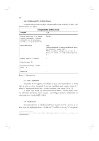 64

         6.2 ESPACEJAMENTO (ENTRELINHAS)
       Programe as entrelinhas na página pré-definida Formatar Parágrafo, do Word, con-
forme o Quadro 2 a seguir:

                                      ESPAÇAMENTO (ENTRELINHAS)
   Simples                                               1,5

   Folha de rosto (Figura 3): no título e                Sumário
   subtítulo, na nota sobre a natureza
   do trabalho, área de concentração e
   orientador, no campo do local e data

   Ficha catalográfica                                   Texto
                                                         Títulos de seções que começam uma página são separa-
                                                         dos do texto por 2 espaços de 1,5.
                                                         Títulos das seções e subseções são separados do
                                                         texto que os precede e os sucede por dois espaços de
                                                         1,5

   Citações longas (4.2, alínea b)                       –

   Notas de rodapé (5)                                   –

   Legendas de ilustrações e tabelas                     –
   (7.2 e 7.3)

   Referências1                                          –

Quadro 2 – Espacejamento



         6.3 FONTE E CORPO
        Para textos de monografias, dissertações e teses, são recomendáveis as fontes
(tipo de letra) em corpo (tamanho) 12, de boa legibilidade; para citações longas (4.2,
alínea b), legendas das ilustrações e tabelas, empregue corpo menor (11 ou 10).
        As seções cujos títulos não tenham indicativo numérico – resumo, listas, sumá-
rio, referências, apêndices, anexos e outros – devem figurar de forma centralizada, em
maiúsculas e em negrito (NBR 14724).



         6.4 PAGINAÇÃO
        Convencionalmente, os trabalhos acadêmicos ocupam somente o anverso da pá-
gina, razão pela qual a paginação é indicada por “f.”, de folha (e não por “p.”, de página).


1
  O espacejamento entre um referência e outra deverá ser de dois espaços simples. As referências devem ser alinhadas somente
à esquerda ( 3.3.1.2)
 