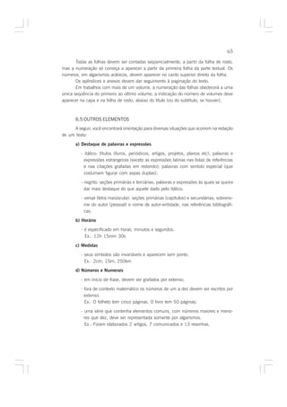 65

       Todas as folhas devem ser contadas seqüencialmente, a partir da folha de rosto,
mas a numeração só começa a aparecer a partir da primeira folha da parte textual. Os
números, em algarismos arábicos, devem aparecer no canto superior direito da folha.
       Os apêndices e anexos devem dar seguimento à paginação do texto.
       Em trabalhos com mais de um volume, a numeração das folhas obedecerá a uma
única seqüência do primeiro ao último volume; a indicação do número de volumes deve
aparecer na capa e na folha de rosto, abaixo do título (ou do subtítulo, se houver).



       6.5 OUTROS ELEMENTOS
     A seguir, você encontrará orientação para diversas situações que ocorrem na redação
de um texto:

       a) Destaque de palavras e expressões

         - itálico: títulos (livros, periódicos, artigos, projetos, planos etc); palavras e
           expressões estrangeiras (exceto as expressões latinas nas listas de referências
           e nas citações grafadas em redondo); palavras com sentido especial (que
           costumam figurar com aspas duplas);
         - negrito: seções primárias e terciárias; palavras e expressões às quais se queira
           dar mais destaque do que aquele dado pelo itálico;
         - versal (letra maiúscula): seções primárias (capítulos) e secundárias; sobreno-
           me do autor (pessoal) e nome de autor-entidade, nas referências bibliográfi-
           cas.

       b) Horário
         - é especificado em horas, minutos e segundos.
           Ex.: 12h 15min 30s

       c) Medidas
         - seus símbolos são invariáveis e aparecem sem ponto.
           Ex.: 2cm; 15m; 250km
       d) Números e Numerais

         - em início de frase, devem ser grafados por extenso;

         - fora de contexto matemático os números de um a dez devem ser escritos por
           extenso.
           Ex.: O folheto tem cinco páginas. O livro tem 50 páginas;

         - uma série que contenha elementos comuns, com números maiores e meno-
           res que dez, deve ser representada somente por algarismos.
           Ex.: Foram elaborados 2 artigos, 7 comunicados e 13 resenhas.
 
