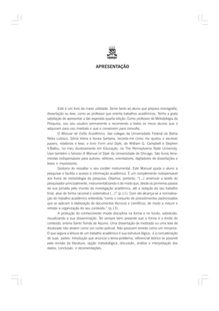 APRESENTAÇÃO




        Este é um livro da maior utilidade. Serve tanto ao aluno que prepara monografia,
dissertação ou tese, como ao professor que orienta trabalhos acadêmicos. Tenho a grata
satisfação de apresentar a tão esperada quarta edição. Como professor de Metodologia da
Pesquisa, sou seu usuário permanente e recomendo a todos os meus alunos que o
adquiram para uso imediato e que o conservem para consulta.
        O Manual de Estilo Acadêmico, das colegas da Universidade Federal da Bahia
Nídia Lubisco, Sônia Vieira e Isnaia Santana, recorda-me como me ajudou a escrever
papers, relatórios e tese, o livro Form and Style, de William G. Campbell e Stephen
V.Ballou, no meu doutoramento em Educação, na The Pennsylvania State University.
Usei também o famoso A Manual of Style da Universidade de Chicago. São livros ferra-
mentas indispensáveis para autores, editores, orientadores, digitadores de dissertações e
teses e impressores.
        Gostaria de ressaltar o seu caráter instrumental. Este Manual ajuda o aluno a
pesquisar e facilita o acesso à informação acadêmica. É um complemento indispensável
aos livros de metodologia da pesquisa. Objetiva, portanto, “[...] amenizar a tarefa do
pesquisador principalmente, instrumentalizando-o de modo que, desde os primeiros passos
da sua jornada pelo mundo da investigação acadêmica, até a redação do seu trabalho
final, atue de forma racional e sistemática [...]” (p.11). Com ele alcança-se a normaliza-
ção do trabalho acadêmico entendida “como o conjunto de procedimentos padronizados
que se aplicam à elaboração de documentos técnicos e científicos, de modo a induzir e
retratar a organização do seu conteúdo.” (p.13).
        A produção do conhecimento impõe disciplina na forma e no fundo, sobretudo,
visualizando a sua disseminação. Ter sempre bem presente que a forma é o limite do
conteúdo, ensina Santo Tomás de Aquino. Uma dissertação de mestrado ou uma tese de
doutorado não atraem como um conto policial. Não possuem enredo como um romance.
O que segura a leitura de um trabalho acadêmico é sua estrutura lógica; é a concatenação
de suas partes: introdução que anuncia o tema-problema, referencial teórico se possível
pela revisão da literatura, opção metodológica, discussão, análise e interpretação dos
dados, conclusão e recomendações.
 
