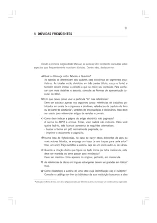 71

8 DÚVIDAS FREQÜENTES




       Desde a primeira edição deste Manual, as autoras vêm recebendo consultas sobre
aspectos que frequentemente suscitam dúvidas. Dentre eles, destacam-se:


            a) Qual a diferença entre Tabelas e Quadros?
               As tabelas se diferenciam dos quadros pela existência de segmentos esta-
               tísticos. As tabelas estão divididas em três partes (título, corpo e fonte) e
               também devem indicar o período a que se refere seu conteúdo. Para conhe-
               cer com mais detalhes o assunto, consulte as Normas de apresentação ta-
               bular do IBGE.
            b) Em que casos posso usar a partícula “In” nas referências?
               Deve ser adotado apenas nos seguintes casos: referências de trabalhos pu-
               blicados em anais de congressos e similares; referências de capítulo de livro
               ou de parte de coletânea1; verbetes de enciclopédias e dicionários. Não deve
               ser usado para referenciar artigos de revistas e jornais.
            c) Como devo indicar a página de artigo eletrônico não paginado?
               A norma da ABNT é omissa. Então, você poderá não indicá-la. Caso você
               queira fazê-lo, este Manual apresenta as seguintes alternativas:
               - buscar a forma em pdf, normalmente paginada; ou
               - imprimir o documento e paginá-lo.
            d) Numa lista de Referências, no caso de haver obras diferentes de dois ou
               mais autores listados, se emprega um traço de seis toques para cada autor?
               Não, um único traço substitui a autoria, seja de um único autor ou de vários.
            e) Quando a citação direta que figura no texto inicia por letra maiúscula, esta
               deve ser mantida ou deve passar para minúscula?
               Deve ser mantida como aparece no original, portanto, em maiúscula.
            f) As referências de obras em línguas estrangeiras devem ser grafadas em itálico?
               Não.
            g) Como estabeleço a autoria de uma obra cuja identificação não é evidente?
               Consulte o catálogo on-line da biblioteca da sua instituição buscando a obra

1
    Publicação em forma de livro, com vários artigos assinados por diferentes autores, reunidos por um coordenador ou organizador.
 