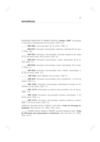 73

REFERÊNCIAS




ASSOCIAÇÃO BRASILEIRA DE NORMAS TÉCNICAS. Conheça a ABNT normalização
                                                             ABNT:
um fator para o desenvolvimento. Rio de Janeiro, 1990. 23 p.
______. NBR 5892 norma para datar: Rio de Janeiro, 1989. 2 f.
            5892:
______. NBR 6023: informação e documentação: referências: elaboração Rio de Janei-
            6023
ro, 2002. 24p.
______. NBR 6024 informação e documentação: numeração progressiva das seções
            6024:
de um documento escrito. Rio de Janeiro, 2003. 3p.
______. NBR 6027 informação e documentação: sumário: apresentação. Rio de Ja-
              6027:
neiro, 2003. 2 p.
______. NBR 6028 informação e documentação: resumo: apresentação. Rio de Janei-
             6028:
ro, 2003. 2 p.
______. NBR 6029: informação e documentação: livros e folhetos: apresentação. 2.
              6029
ed. Rio de Janeiro, 2006. 10 p.
______. NBR 6033 ordem alfabética. Rio de Janeiro, 1989. 8 f.
            6033:
______. NBR 6034 informação e documentação: índice: procedimento. 2. ed. Rio de
              6034:
Janeiro, 2004. 4 p.
______. NBR 10520 informação e documentação: apresentação de citações em do-
             10520:
cumentos. Rio de Janeiro, 2002. 7 p.
______. NBR 10719 apresentação de relatórios técnico-científicos. Rio de Janeiro,
            10719:
1989. 17 p.
______. NBR 12225 informação e documentação: lombada: apresentação. 2. ed.
               12225:
Rio de Janeiro, 2004. 3 p.
______. NBR 14724 informação e documentação: trabalhos acadêmicos: apresen-
               14724:
tação. 2. ed. Rio de Janeiro, 2005. 9 p.
CAMPELLO, Bernadete Santos; CAMPOS, Carlita Maria. Fontes de informação es-
pecializada Belo Horizonte: Ed. UFMG, 1993. 160 p.
pecializada.
______ CENDÓN, Beatriz Valadares; KREMER, Jeannette Marguerite (Org.). Fontes
______;
de informação para pesquisadores e profissionais Belo Horizonte: Ed. UFMG,
                                   profissionais.
2000. 319 p.
 