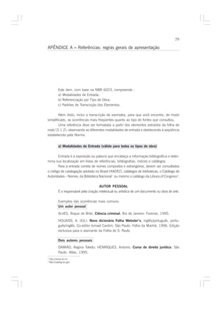 79

APÊNDICE A – Referências: regras gerais de apresentação




             Este item, com base na NBR 6023, compreende :
             a) Modalidades de Entrada;
             b) Referenciação por Tipo de Obra;
             c) Padrões de Transcrição dos Elementos.

        Além disto, inclui a transcrição de exemplos, para que você encontre, de modo
simplificado, as ocorrências mais freqüentes quanto ao tipo de fontes que consultou.
        Uma referência deve ser formatada a partir dos elementos extraídos da folha de
rosto (3.1.2), observando as diferentes modalidades de entrada e obedecendo à seqüência
estabelecida pela Norma.


             a) Modalidades de Entrada (válido para todos os tipos de obra)

       Entrada é a expressão ou palavra que encabeça a informação bibliográfica e deter-
mina sua localização em listas de referências, bibliografias, índices e catálogos.
       Para a entrada correta de nomes compostos e estrangeiros, devem ser consultados
o código de catalogação adotado no Brasil (AACR2), catálogos de bibliotecas, o Catálogo de
Autoridades – Nomes, da Biblioteca Nacional1 ou mesmo o catálogo da Library of Congress2.

                                           AUTOR PESSOAL
             É o responsável pela criação intelectual ou artística de um documento ou obra de arte.

             Exemplos das ocorrências mais comuns:
             Um autor pessoal

             ALVES, Roque de Brito. Ciência criminal. Rio de Janeiro: Forense, 1995.

             HOUAISS, A. (Ed.). Novo dicionário Folha Webster’s: inglês/português, portu-
                                                                    :
             guês/inglês. Co-editor Ismael Cardim. São Paulo: Folha da Manhã, 1996. Edição
             exclusiva para o assinante da Folha de S. Paulo.

             Dois autores pessoais
             DAMIÃO, Regina Toledo; HENRIQUES, Antonio. Curso de direito jurídico. São
             Paulo: Atlas, 1995.
1
    http://www.bn.br
2
    http://catalog.loc.gov
 