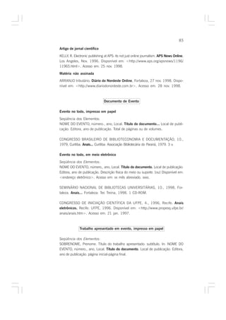 85

Artigo de jornal científico

KELLY, R. Electronic publishing at APS: its not just online journalism. APS News Online,
Los Angeles, Nov. 1996. Disponível em: <http://www.aps.org/apsnews/1196/
11965.html>. Acesso em: 25 nov. 1998.

Matéria não assinada
ARRANJO tributário. Diário do Nordeste Online, Fortaleza, 27 nov. 1998. Dispo-
nível em: <http://www.diariodonordeste.com.br>. Acesso em: 28 nov. 1998.



                               Documento de Evento

Evento no todo, impresso em papel

Seqüência dos Elementos:
NOME DO EVENTO, número., ano, Local. Título do documento... Local de publi-
cação: Editora, ano de publicação. Total de páginas ou de volumes.

CONGRESSO BRASILEIRO DE BIBLIOTECONOMIA E DOCUMENTAÇÃO, 10.,
1979, Curitiba. Anais... Curitiba: Associação Bibliotecária do Paraná, 1979. 3 v.

Evento no todo, em meio eletrônico

Seqüência dos Elementos:
NOME DO EVENTO, número., ano, Local. Título do documento. Local de publicação:
                                                               .
Editora, ano de publicação. Descrição física do meio ou suporte. [ou] Disponível em:
<endereço eletrônico>. Acesso em: xx mês abreviado. xxxx.

SEMINÁRIO NACIONAL DE BIBLIOTECAS UNIVERSITÁRIAS, 10., 1998, For-
taleza. Anais... Fortaleza: Tec Treina, 1998. 1 CD-ROM.

CONGRESSO DE INICIAÇÃO CIENTÍFICA DA UFPE, 4., 1996, Recife. Anais
eletrônicos. Recife: UFPE, 1996. Disponível em: <http://www.propesq.ufpe.br/
anais/anais.htm>. Acesso em: 21 jan. 1997.



              Trabalho apresentado em evento, impresso em papel

Seqüência dos Elementos:
SOBRENOME, Prenome. Título do trabalho apresentado: subtítulo. In: NOME DO
EVENTO, número., ano, Local. Título do documento. Local de publicação: Editora,
ano de publicação. página inicial-página final.
 