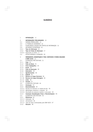 SUMÁRIO




1         INTRODUÇÃO   11

2         INFORMAÇÕES PRELIMINARES 13
2.1       NORMAS BRASILEIRAS 13
2.2       O TRABALHO ACADÊMICO 14
2.3       PLANEJANDO A BUSCA EM FONTES DE INFORMAÇÃO 15
2.4       DEFININDO ESTRATÉGIAS 16
2.4.1     Tipos de Informação 16
2.4.2     Tipos de Fontes de Informação 17
2.4.2.1   Explicando as fontes 17
2.5       ESTRUTURANDO A PESQUISA 18

3         MONOGRAFIA, DISSERTAÇÃO E TESE: CONTEÚDO E FORMA SEGUNDO
          A NBR 14724 21
3.1       ELEMENTOS PRÉ-TEXTUAIS 21
3.1.1     Capa 22
3.1.2     Folha de Rosto 25
3.1.3     Ficha Catalográfica 25
3.1.4     Errata 30
3.1.5     Folha de Aprovação 30
3.1.6     Dedicatória 30
3.1.7     Agradecimentos 30
3.1.8     Epígrafe 30
3.1.9     Resumo na Língua Vernácula 36
3.1.10    Resumo em Língua Estrangeira 36
3.1.11    Listas 36
3.1.12    Sumário 37
3.2       ELEMENTOS TEXTUAIS 44
3.2.1     Introdução 44
3.2.2     Desenvolvimento 44
3.2.2.1   Revisão da literatura ou estado-da-arte 44
3.2.2.2   Metodologia (materiais e métodos) 45
3.2.2.3   Resultados da pesquisa (análise e discussão) 45
3.2.3     Conclusão (Considerações Finais e Recomendações) 45
3.3       ELEMENTOS PÓS-TEXTUAIS 45
3.3.1     Referências 45
3.3.1.1   Ordenação 46
3.3.1.2   Alinhamento 46
3.3.1.3   Tipos de obras contempladas pela NBR 6023 47
3.3.2     Glossário 48
 