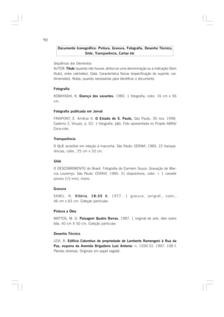 90

       Documento Iconográfico: Pintura, Gravura, Fotografia, Desenho Técnico,
                      Slide, Transparência, Cartaz etc

     Seqüência dos Elementos:
     AUTOR. Título (quando não houver, atribui-se uma denominação ou a indicação [Sem
     título], entre colchetes). Data. Característica físicas (especificação do suporte, cor,
     dimensões). Notas, quando necessárias para identificar o documento.

     Fotografia

     KOBAYASHI, K. Doença dos xavantes. 1980. 1 fotografia, color. 16 cm x 56
                                      .
     cm.

     Fotografia publicada em Jornal

     FRAIPONT, E. Amílcar II. O Estado de S. Paulo, São Paulo, 30 nov. 1998.
     Caderno 2, Visuais. p. D2. 1 fotografia, p&b. Foto apresentada no Projeto ABRA/
     Coca-cola.

     Transparência

     O QUE acreditar em relação à maconha. São Paulo: CERAVI, 1985. 22 transpa-
     rências, color., 25 cm x 20 cm.

     Slide

     O DESCOBRIMENTO do Brasil. Fotografia de Carmem Souza. Gravação de Mar-
     cos Lourenço. São Paulo: CERAVI, 1985. 31 diapositivos, color. + 1 cassete
     sonoro (15 min), mono.

     Gravura

     SAMU, R. Vitória, 18:35 h. 1977. 1 gravura, serigraf., color.,
     46 cm x 63 cm. Coleção particular.

     Pintura a Óleo
     MATTOS, M. D. Paisagem Quatro Barras. 1987. 1 original de arte, óleo sobre
     tela, 40 cm X 50 cm. Coleção particular.

     Desenho Técnico

     LEVI, R. Edifício Columbus de propriedade de Lamberto Ramengoni à Rua da
     Paz, esquina da Avenida Brigadeiro Luiz Antonio: n. 1930-33. 1997. 108 f.
                                                    :
     Plantas diversas. Originais em papel vegetal.
 