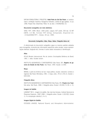 91

      DATUM CONSULTORIA E PROJETOS. Hotel Porto do Sol São Paulo: ar condicio-
                                                                          :
      nado e ventilação mecânica: fluxograma hidráulico, central de água gelada. 15 jul.
      1996. Projeto final. Desenhista: Pedro. N. da obra: 1744/96/Folha 10.

      Documento iconográfico em meio eletrônico

      VASO. TIFF. 1999. Altura: 1083 pixels. Largura: 827 pixels. 300 dpi. 32 BIT
      CMYK. 3.5 Mb. Formato TIFF bitmap. Compactado. Disponível em:
      <C:CarolVASO.TIFF>. Acesso: 28 out. 1999.



              Documento Cartográfico: Atlas, Mapa, Globo, Fotografia Aérea etc

       A referenciação de documento cartográfico segue os mesmos padrões adotados
para monografias, acrescida das informações específicas sobre escalas, outras represen-
tações (latitude, longitude etc), formato e outros dados necessários à identificação.

      Atlas

      ATLAS Mirador Internacional. Rio de Janeiro: Enciclopédia Britânica do Brasil,
      1981. 1 atlas. Escalas variam.

      INSTITUTO GEOGRÁFICO E CARTOGRÁFICO (São Paulo, SP). Regiões de go-
      verno do Estado de São Paulo. São Paulo, 1994. Escala 1:2.000.
                                  .

      Mapa

      BRASIL e parte da América do Sul: mapa político, escolar, rodoviário, turístico e
      regional. São Paulo: Michalany, 1981. 1 mapa, color., 79 cm x 95 cm. Escala 1:
      600.000.

      Fotografia Aérea

      INSTITUTO GEOGRÁFICO E CARTOGRÁFICO (São Paulo, SP). Projeto Lins Tupã:
      foto aérea. São Paulo, 1986. 1 fotografia aérea. Escala 1:35.000. Fx 28, n. 15.

      Imagem de Satélite
      LANDSAT TM 5 : imagem de satélite. São José dos Campos: Instituto Nacional de
      Pesquisas Espaciais, 1987-1988. 1 fotografia aérea. Escala 1:100.000. Canais
      3, 4 e composição colorida 3, 4 e 5.

      Imagem Digital de Satélite

      ESTADOS UNIDOS. National Oceanic and Atmospheric Administration.
 