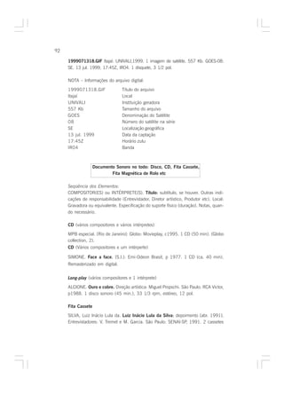 92

     1999071318.GIF Itajaí: UNIVALI,1999. 1 imagem de satélite. 557 Kb. GOES-08:
     SE. 13 jul. 1999, 17:45Z, IR04. 1 disquete, 3 1/2 pol.

     NOTA – Informações do arquivo digital:

     1999071318.GIF              Título do arquivo
     Itajaí                      Local
     UNIVALI                     Instituição geradora
     557 Kb                      Tamanho do arquivo
     GOES                        Denominação do Satélite
     08                          Número do satélite na série
     SE                          Localização geográfica
     13 jul. 1999                Data da captação
     17:45Z                      Horário zulu
     IR04                        Banda



                    Documento Sonoro no todo: Disco, CD, Fita Cassete,
                            Fita Magnética de Rolo etc

     Seqüência dos Elementos:
     COMPOSITOR(ES) ou INTÉRPRETE(S). Título: subtítulo, se houver. Outras indi-
                                                  :
     cações de responsabilidade (Entrevistador, Diretor artístico, Produtor etc). Local:
     Gravadora ou equivalente. Especificação do suporte físico (duração). Notas, quan-
     do necessário.

     CD (vários compositores e vários intérpretes)

     MPB especial. [Rio de Janeiro]: Globo: Movieplay, c1995. 1 CD (50 min). (Globo
     collection, 2).
     CD (Vários compositores e um intérperte)

     SIMONE. Face a face. [S.l.]: Emi-Odeon Brasil, p 1977. 1 CD (ca. 40 min).
                        .
     Remasterizado em digital.


     Long-play (vários compositores e 1 intérprete)

     ALCIONE. Ouro e cobre. Direção artística: Miguel Propschi. São Paulo: RCA Victor,
     p1988. 1 disco sonoro (45 min.), 33 1/3 rpm, estéreo, 12 pol.

     Fita Cassete

                                                          :
     SILVA, Luiz Inácio Lula da. Luiz Inácio Lula da Silva: depoimento [abr. 1991].
     Entrevistadores: V. Tremel e M. Garcia. São Paulo: SENAI-SP 1991. 2 cassetes
                                                                 ,
 