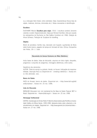 94

     ou a indicação [Sem título], entre colchetes). Data. Características físicas (tipo de
     objeto, materiais, técnicas, dimensões etc.). Notas necessárias à identificação.

     Escultura

     DUCHAMP, Marcel. Escultura para viajar. 1918. 1 escultura variável, borracha
     colorida e cordel. Original destruído. Cópia por Richard Hamilton, feita por ocasião
     da restropectiva de Duchamp na Tate Gallery (Londres) em 1966. Coleção de
     Arturo Schwarz. Tradução de: Sculpture for travelling.

     Objetos

     BULE de porcelana: família rosa, decorado com buquês e guirlandas de flores
     sobre fundo branco, pegador de tampa em formado de fruto. [China: Companhia
     das Índias, 18--]. 1 bule.



                   Documento de Acesso Exclusivo em Meio Eletrônico

     Inclui bases de dados, listas de discussão, arquivos em disco rígido, disquetes,
     programas e conjuntos de programas, mensagens eletrônicas, entre outros.

     Seqüência dos elementos:
     AUTOR. Título do serviço ou produto. Versão, se houver. Indicações de responsa-
     bilidade. Descrição física ou Disponível em: <endereço eletrônico>. Acesso em:
     xx mês abreviado. xxxx.

     Banco de Dados
     AVES do Amapá: banco de dados. Disponível em: <http://www.bdt.org/bdt/
     avifauna/aves>. Acesso em: 25 nov. 1998.

     Lista de Discussão

     BIONLINE Discussion List. List maintained by the Base de Dados Tropical, BDT in
     Brazil. Disponível em: <lisserv@bdt.org.br>. Acesso em: 25 nov. 1998.

     Homepage Institucional
     CIVITAS. Coordenação de Simão Pedro P Marinho.Desenvolvido pela Pontifícia Universi-
                                           .
     dade Católica de Minas Gerais, 1995-1998. Apresenta textos sobre urbanismo e de-
     senvolvimento de cidades. Disponível em: <http://www.gosnet.com.br/oamis/civitas>.
     Acesso em: 27 nov. 1998.
 