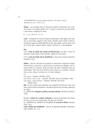 96

       UM DIAGNÓSTICO do setor editorial brasileiro. São Paulo: Câmara
       Brasileira do Livro, 1993. 64 p.

     - Edição – sua indicação deve ser transcrita mediante a abreviatura dos nume-
       rais ordinais e da palavra edição (“ed.”), ambas no idioma em que está escrito
       o documento e seguidas de ponto.

     Ex.: 2. ed.; 3ème. éd.; 5th ed.

     - Local – corresponde ao nome da cidade da publicação e deve figurar como apa-
       rece no documento, seguido de dois pontos. Quando houver cidade homônima,
       acrescente a sigla da unidade federada ou país, após vírgula; quando houver mais
       de um local para a mesma editora, indique o primeiro ou o mais destacado.

      Obs.
      1)Se o nome da cidade não constar da folha-de-rosto, mas assim mesmo for
      localizado, deverá figurar entre colchetes, seguido de dois pontos.

      2) Se o nome da cidade não for identificado, indique esta omissão mediante o
      emprego de [S.l.]:

     - Editora – deve ser indicada como aparece no documento e seguida de vírgula,
       abreviando-se os prenomes e suprimindo-se as palavras que designam sua na-
       tureza jurídica ou comercial, desde que estes não sejam necessários para sua
       identificação. Caso haja duas editoras ambas devem ser indicadas; havendo
       três ou mais, indique a primeira ou a de maior destaque.
       Ex.:
       Uma editora – Salvador: EDUFBA, 2003.
       Duas editoras, mesma cidade – Salvador: EDUFBA: Casa da Qualidade, 2003.
       Duas editoras, cidades diferentes – Salvador: EDUFBA; São Paulo:
              UNESP 2003.
                      ,
       Obs.: Se o(s) nome(s) da(s) editora(s) não constar(em) da folha de rosto, mas
       assim mesmo for(em) localizado(s), deverá(ão) figurar entre colchetes, seguido(s)
       da vírgula.
       Ex.: CARTA, Alice. Ninguém é perfeito, mas pode melhorar. São Paulo: [Siciliano],
       1995.

     - Quando a editora for a própria instituição ou pessoa responsável pela autoria
       da obra e já tiver sido mencionada, não deve ser indicada.
       Ex.: EMPRESA DE TURISMO DE SALVADOR O carnaval da Bahia. Salvador,
       2001. 50 p.
     - Local e Editora não identificados - usam-se as seguintes expressões, abreviadas e
       entre colchetes: [S.l.: s.n.].
 