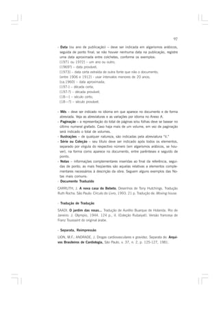 97

- Data (ou ano de publicação) – deve ser indicada em algarismos arábicos,
  seguida de ponto final; se não houver nenhuma data na publicação, registre
  uma data aproximada entre colchetes, conforme os exemplos:
  [1971 ou 1972] – um ano ou outro;
  [1969?] – data provável;
  [1973] – data certa extraída de outra fonte que não o documento;
  [entre 1906 e 1912] - usar intervalos menores de 20 anos;
  [ca.1960] – data aproximada;
  [197-] – década certa;
  [197-?] – década provável;
  [18—] – século certo;
  [18—?] – século provável.

- Mês – deve ser indicado no idioma em que aparece no documento e de forma
  abreviada. Veja as abreviaturas e as variações por idioma no Anexo A.
- Paginação – a representação do total de páginas e/ou folhas deve se basear no
  último numeral grafado. Caso haja mais de um volume, em vez de paginação
  será indicado o total de volumes.
- Ilustrações – de qualquer natureza, são indicadas pela abreviatura “il.”
- Série ou Coleção – seu título deve ser indicado após todos os elementos,
  separado por vírgula do respectivo número (em algarismos arábicos, se hou-
  ver), na forma como aparece no documento, entre parênteses e seguido de
  ponto.
- Notas – informações complementares inseridas ao final da referência, segui-
  das de ponto; as mais freqüentes são aquelas relativas a elementos comple-
  mentares necessários à descrição da obra. Seguem alguns exemplos das No-
  tas mais comuns:
- Documento Traduzido

CARRUTH, J. A nova casa do Bebeto. Desenhos de Tony Hutchings. Tradução
                                       .
Ruth Rocha. São Paulo: Círculo do Livro, 1993. 21 p. Tradução de: Moving house.

- Tradução de Tradução

SAADI. O jardim das rosas... Tradução de Aurélio Buarque de Holanda. Rio de
Janeiro: J. Olympio, 1944. 124 p., il. (Coleção Rubaiyat). Versão francesa de
Franz Toussaint do original árabe.

- Separata, Reimpressão
LION, M.F.; ANDRADE, J. Drogas cardiovasculares e gravidez. Separata de: Arqui-
vos Brasileiros de Cardiologia, São Paulo, v. 37, n. 2, p. 125-127, 1981.
 