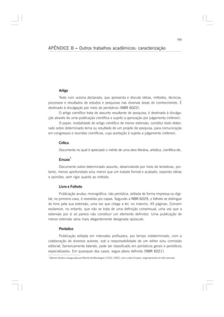 99

APÊNDICE B – Outros trabalhos acadêmicos: caracterização




            Artigo
       Texto com autoria declarada, que apresenta e discute idéias, métodos, técnicas,
processos e resultados de estudos e pesquisas nas diversas áreas do conhecimento. É
destinado à divulgação por meio de periódicos (NBR 6022).
       O artigo científico trata de assunto resultante de pesquisa; é destinado à divulga-
ção através de uma publicação científica e sujeito a aprovação por julgamento (referee).
       O paper, modalidade de artigo científico de menor extensão, constitui texto elabo-
rado sobre determinado tema ou resultado de um projeto de pesquisa, para comunicação
em congressos e reuniões científicas, cuja aceitação é sujeita a julgamento (referee).

            Crítica
            Documento no qual é apreciado o mérito de uma obra literária, artística, científica etc.

                      1
            Ensaio
       Documento sobre determinado assunto, desenvolvido por meio de tentativas, por-
tanto, menos aprofundado e/ou menor que um tratado formal e acabado, expondo idéias
e opiniões, sem rigor quanto ao método.

            Livro e Folheto
        Publicação avulsa, monográfica, não periódica, editada de forma impressa ou digi-
tal; no primeiro caso, é revestida por capas. Segundo a NBR 6029, o folheto se distingue
do livro pela sua extensão, uma vez que chega a ter, no máximo, 49 páginas. Convém
esclarecer, no entanto, que não se trata de uma definição consensual, uma vez que a
extensão por si só parece não constituir um elemento definidor. Uma publicação de
menor extensão seria mais elegantemente designada opúsculo.

            Periódico
        Publicação editada em intervalos prefixados, por tempo indeterminado, com a
colaboração de diversos autores, sob a responsabilidade de um editor e/ou comissão
editorial. Genericamente falando, pode ser classificado em periódicos gerais e periódicos
especializados. Em quaisquer dos casos, segue plano definido (NBR 6021).
1
    Gênero literário inaugurado por Michel de Montaigne (1553-1592), com a obra Ensaios, originalmente em três volumes.
 