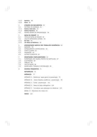 3.3.3   Apêndice 48
3.3.4   Anexo 48

4       CITAÇÕES EM DOCUMENTOS 53
4.1     SISTEMAS DE CHAMADA 53
4.1.1   Sistema Autor-data 53
4.1.2   Sistema Numérico 55
4.2     REGRAS GERAIS DE APRESENTAÇÃO         56

5       NOTAS DE RODAPÉ 59
5.1     TIPOS DE NOTAS DE RODAPÉ 59
5.2     USO DE EXPRESSÕES LATINAS 59
5.2.1   No Texto 60
5.2.2   Em Notas de Referência 60

6       APRESENTAÇÃO GRÁFICA DOS TRABALHOS ACADÊMICOS 63
6.1     MARGENS 63
6.2     ESPACEJAMENTO (ENTRELINHAS) 64
6.3     FONTE E CORPO 64
6.4     PAGINAÇÃO 64
6.5     OUTROS ELEMENTOS 65

7       ORIENTAÇÕES COMPLEMENTARES 67
7.1     NUMERAÇÃO DAS SEÇÕES (PARTES OU CAPÍTULOS) 67
7.2     ILUSTRAÇÕES 68
7.3     TABELAS 68
7.4     USO DE SIGLAS 68
7.5     EXEMPLARES: TIRAGEM E DISTRIBUIÇÃO 69

8       DÚVIDAS FREQÜENTES 71

        REFERÊNCIAS 73

        APÊNDICES     77

        APÊNDICE A – Referências: regras gerais de apresentação 79

        APÊNDICE B - Outros trabalhos acadêmicos: caracterização     99

        APÊNDICE C – Fontes: caracterização   101

        APÊNDICE D – Bases de dados bibliográficos 105

        APÊNDICE E – Formulários para elaboração de referências 123

        ANEXO A – Abreviatura dos meses 131

        ÍNDICE 133
 
