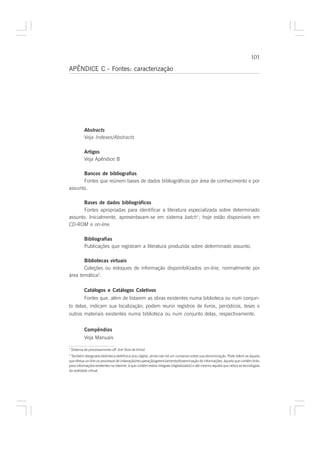 101

APÊNDICE C - Fontes: caracterização




            Abstracts
            Veja Indexes/Abstracts

            Artigos
            Veja Apêndice B

      Bancos de bibliografias
      Fontes que reúnem bases de dados bibliográficos por área de conhecimento e por
assunto.

       Bases de dados bibliográficos
       Fontes apropriadas para identificar a literatura especializada sobre determinado
assunto. Inicialmente, apresentavam-se em sistema batch1; hoje estão disponíveis em
CD-ROM e on-line.

            Bibliografias
            Publicações que registram a literatura produzida sobre determinado assunto.

       Bibliotecas virtuais
       Coleções ou estoques de informação disponibilizados on-line, normalmente por
área temática2.

            Catálogos e Catálogos Coletivos
            Fontes que, além de listarem as obras existentes numa biblioteca ou num conjun-
to delas, indicam sua localização; podem reunir registros de livros, periódicos, teses e
outros materiais existentes numa biblioteca ou num conjunto delas, respectivamente.


            Compêndios
            Veja Manuais

1
    Sistema de processamento off- line (fora de linha)
2
 Também designada biblioteca eletrônica e/ou digital, ainda não há um consenso sobre sua denominação. Pode referir-se àquela
que efetua on-line os processos de indexação/recuperação/gerenciamento/disseminação de informações, àquela que contém links
para informações existentes na internet, à que contém textos integrais (digitalizados) e até mesmo àquela que utiliza as tecnologias
da realidade virtual.
 