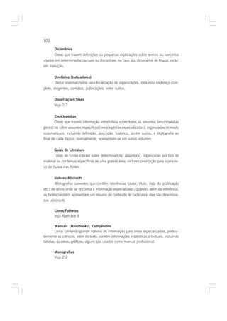 102

       Dicionários
       Obras que trazem definições ou pequenas explicações sobre termos ou conceitos
usados em determinados campos ou disciplinas; no caso dos dicionários de língua, inclu-
em tradução.


       Diretórios (Indicadores)
       Dados sistematizados para localização de organizações, incluindo endereço com-
pleto, dirigentes, contatos, publicações, entre outros.


       Dissertações/Teses
       Veja 2.2


       Enciclopédias
       Obras que trazem informação introdutória sobre todos os assuntos (enciclopédias
gerais) ou sobre assuntos específicos (enciclopédias especializadas), organizadas de modo
sistematizado, incluindo definição, descrição, histórico, dentre outros, e bibliografia ao
final de cada tópico; normalmente, apresentam-se em vários volumes.


       Guias de Literatura
       Listas de fontes (obras) sobre determinado(s) assunto(s), organizadas por tipo de
material ou por temas específicos de uma grande área; incluem orientação para o proces-
so de busca das fontes.


       Indexes/Abstracts
       Bibliografias correntes que contêm referências (autor, título, data da publicação
etc.) de obras onde se encontra a informação especializada; quando, além da referência,
as fontes também apresentam um resumo do conteúdo de cada obra, elas são denomina-
das abstracts.

       Livros/Folhetos
       Veja Apêndice B

       Manuais (Handbooks), Compêndios
       Livros contendo grande volume de informação para áreas especializadas, particu-
larmente as ciências; além de texto, contêm informações estatísticas e factuais, incluindo
tabelas, quadros, gráficos; alguns são usados como manual profissional.

       Monografias
       Veja 2.2
 