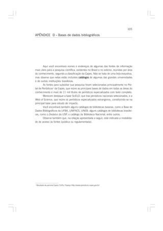 105

APÊNDICE D - Bases de dados bibliográficos




        Aqui você encontrará nomes e endereços de algumas das fontes de informação
mais úteis para a pesquisa científica, existentes no Brasil e no exterior, reunidas por área
do conhecimento, segundo a classificação da Capes. Não se trata de uma lista exaustiva,
mas observe que nelas estão incluídos catálogos de algumas das grandes universidades
e de outras instituições brasileiras.
        As fontes para subsidiar sua pesquisa foram selecionadas principalmente no Por-
tal de Periódicos1 da Capes, que reúne as principais bases de dados em todas as áreas do
conhecimento e mais de 11 mil títulos de periódicos especializados com texto completo.
        Merecem destaque a base SciELO, que traz periódicos nacionais selecionados, e a
Web of Science, que reúne os periódicos especializados estrangeiros, constituindo-se na
principal base para estudo de impacto.
        Você encontrará também alguns catálogos de bibliotecas baianas, como a Base de
Dados Bibliográficos da UFBA, UNIFACS, UNEB; alguns catálogos de bibliotecas brasilei-
ras, como o Dedalus da USP, o catálogo da Biblioteca Nacional, entre outros.
        Observe também que, na relação apresentada a seguir, está indicada a modalida-
de de acesso às fontes (pública ou regulamentada).




1
    Resultado da parceria Capes / CnPq / Fapesp (http://www.periodicos.capes.gov.br)
 
