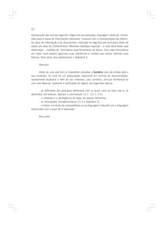 12

estruturação das normas segundo a lógica de sua aplicação; linguagem coloquial; orienta-
ções para a busca de informações relevantes, inclusive com a caracterização dos diferen-
tes tipos de informação e de documentos; indicação de algumas das principais bases de
dados por área do conhecimento. Merecem destaque especial – e você deve testar esta
observação – modelos de formulários para fichamento de leitura. Com estes formulários
em mãos você poderá organizar suas referências à medida que estiver fazendo suas
leituras. Para tanto, leia atentamente o Apêndice E.

       Atenção!

      Antes de usar este livro é importante consultar o Sumário pois ele retrata todo o
                                                        Sumário,
seu conteúdo. Se você for um pesquisador experiente em normas de documentação,
rapidamente localizará o item de seu interesse; caso contrário, procure familiarizar-se
com este Manual, mediante a verificação de alguns dos seguintes tópicos :

       . as definições dos principais elementos com os quais você vai lidar, isto é, os
elementos pré-textuais, textuais e pós-textuais (3.1, 3.2 e 3.3);
       . o conteúdo e a abrangência de cada um desses elementos;
       . as Orientações Complementares (7) e o Apêndice D;
       . o Índice, no intuito de compatibilizar a sua linguagem (natural) com a linguagem
estruturada com a qual ele é elaborado.

       Boa sorte!
 