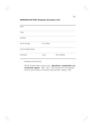 125

MONOGRAFIA NO TODO: Monografias, Dissertações e Teses



Autor


Título


Subtítulo


Ano de Entrega                       Nº de folhas


Tipo de trabalho (Grau)


Instituição                          Local             Ano de Defesa



         Exemplos para fichamento:

         SOUZA, Elisabeth Regina Loiola da Cruz. Agroindústria, competitividade e de-
         senvolvimento regional. 1998. 380 f. Tese (Doutorado em Administração) –
                               .
         Escola de Administração, Universidade Federal da Bahia, Salvador, 1998.
 