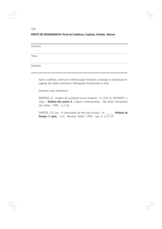 126

PARTE DE MONOGRAFIA: Parte de Coletânea, Capítulo, Verbete, Volume



Autor(es)


Titulo


Subtítulo




         Após o subtítulo, continuar a referenciação mediante o emprego da preposição In:
         seguida dos dados referentes à Monografia Considerada no Todo.

         Exemplos para fichamento:

         ROMANO, G. Imagem da juventude na era moderna. In: LEVI, G.; SCHMIDT, J.
         (Org.). História dos jovens 2: a época contemporânea. São Paulo: Companhia
         das Letras, 1996. p.7-16.

         SANTOS, F.R. dos. A colonização da terra dos tucujus. In: ______. História do
         Amapá, 1o grau. 2.ed. Macapá: Valcan, 1994. cap. 3, p.15-24.
                       .
 