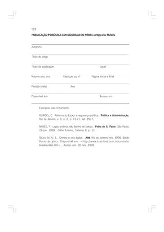 128

PUBLICAÇÃO PERIÓDICA CONSIDERADA EM PARTE: Artigo e/ou Matéria



Autor(es)


Título do artigo


Título da publicação                                       Local


Volume e/ou ano            Fascículo ou nº         Página inicial e final


Período (mês)                      Ano


Disponível em:                                             Acesso em:



       Exemplos para fichamento:

       GURGEL, C. Reforma do Estado e segurança pública. Política e Administração,
       Rio de Janeiro, v. 3, n. 2, p. 15-21, set. 1997.

       NAVES, P. Lagos andinos dão banho de beleza. Folha de S. Paulo, São Paulo,
       28 jun. 1999. Folha Turismo, Caderno 8, p. 13.

       SILVA, M. M. L. Crimes da era digital. .Net, Rio de Janeiro, nov. 1998. Seção
       Ponto de Vista. Disponível em: <http://www.brasilnet.com.br/contexts/
       brasilrevistas.htm>. Acesso em: 28 nov. 1998.
 
