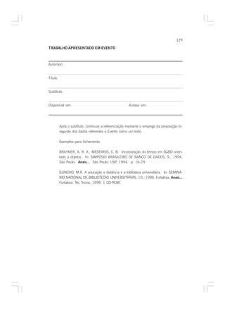 129

TRABALHO APRESENTADO EM EVENTO



Autor(es)


Titulo


Subtítulo


Disponível em:                                        Acesso em:




         Após o subtítulo, continuar a referenciação mediante o emprego da preposição In:
         seguida dos dados referentes a Evento como um todo.

         Exemplos para fichamento:

         BRAYNER, A. R. A.; MEDEIROS, C. B. Incorporação do tempo em SGBD orien-
         tado a objetos. In: SIMPÓSIO BRASILEIRO DE BANCO DE DADOS, 9., 1994,
         São Paulo. Anais... São Paulo: USP, 1994. p. 16-29.

         GUNCHO, M.R. A educação a distância e a biblioteca universitária. In: SEMINÁ-
         RIO NACIONAL DE BIBLIOTECAS UNIVERSITÁRIAS, 10., 1998, Fortaleza. Anais...
         Fortaleza: Tec Treina, 1998. 1 CD-ROM.
 