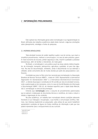 13

2 INFORMAÇÕES PRELIMINARES




        Este capítulo traz informações gerais sobre normalização e sua regulamentação no
Brasil; definições dos trabalhos acadêmicos objeto deste manual; e algumas orientações
sobre planejamento, estratégia e fontes de pesquisas.



2.1 NORMAS BRASILEIRAS

        Toda atividade humana de caráter repetitivo supõe o uso de normas, que visam a
simplificar procedimentos, melhorar a comunicação e, no caso do setor produtivo, garan-
tir maior economia de recursos, prestar segurança à vida, imprimir qualidade a produtos/
bens/serviços, além de facilitar o intercâmbio, de modo geral.
        No Brasil, a normalização é uma prática usual nas áreas odonto-médico-hospita-
lar, de mineração, transporte, petroquímica, agricultura, qualidade, só para citar algu-
mas. Na área de documentação, entretanto, ainda é desconhecida na sua extensão e
utilidade, sendo comumente alvo de muitas dúvidas por parte dos pesquisadores e pro-
fessores.
        A entidade que atua no País como foro nacional para normalização é a Associação
Brasileira de Normas Técnicas (ABNT)1 , criada em 1940. Representando a International
Organization for Standardization (ISO)2 e a International Electrotechnical Commission
(IEC)3 , a referida Associação é constituída de 59 comitês por área de atividade humana,
onde a padronização se faz necessária, como é o caso do Comitê Brasileiro de Informação
e Documentação (ABNT / CB-14), de interesse específico para o objeto deste Manual,
isto é, normalização na área de Documentação.
        Entenda aqui normalização como o conjunto de procedimentos padronizados
que se aplicam à elaboração de documentos técnicos e científicos, de modo a induzir e
retratar a organização do seu conteúdo.
        Na área acadêmica, um trabalho bem normalizado oferece condições altamente
favoráveis à sua indexação e recuperação, o que facilita a comunicação científica. Ade-
mais, isso interessa duplamente ao pesquisador: pela certeza de que seu(s) trabalho(s)
apresenta(m) condições de figurar em fontes científicas de informação e pelo que isso
poderá representar para o enriquecimento do seu currículo.

1
  www.abnt.org.br
2
  www.iso.ch
3
  www.iec.ch
 