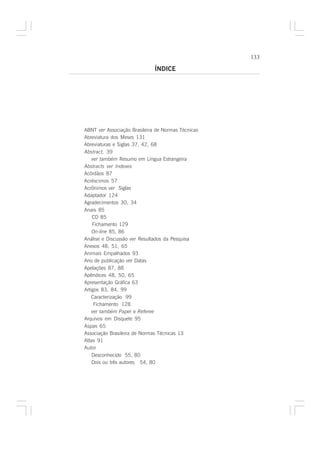 133

                              ÍNDICE




ABNT ver Associação Brasileira de Normas Técnicas
Abreviatura dos Meses 131
Abreviaturas e Siglas 37, 42, 68
Abstract, 39
    ver também Resumo em Língua Estrangeira
Abstracts ver Indexes
Acórdãos 87
Acréscimos 57
Acrônimos ver Siglas
Adaptador 124
Agradecimentos 30, 34
Anais 85
    CD 85
    Fichamento 129
    On-line 85, 86
Análise e Discussão ver Resultados da Pesquisa
Anexos 48, 51, 65
Animais Empalhados 93
Ano de publicação ver Datas
Apelações 87, 88
Apêndices 48, 50, 65
Apresentação Gráfica 63
Artigos 83, 84, 99
    Caracterização 99
     Fichamento 128
    ver também Paper e Referee
Arquivos em Disquete 95
Aspas 65
Associação Brasileira de Normas Técnicas 13
Atlas 91
Autor
    Desconhecido 55, 80
    Dois ou três autores 54, 80
 