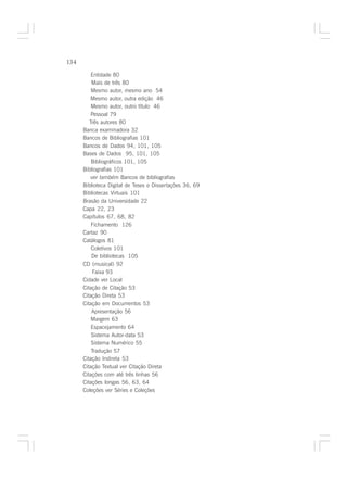 134

          Entidade 80
          Mais de três 80
          Mesmo autor, mesmo ano 54
          Mesmo autor, outra edição 46
          Mesmo autor, outro título 46
          Pessoal 79
         Três autores 80
      Banca examinadora 32
      Bancos de Bibliografias 101
      Bancos de Dados 94, 101, 105
      Bases de Dados 95, 101, 105
          Bibliográficos 101, 105
      Bibliografias 101
          ver também Bancos de bibliografias
      Biblioteca Digital de Teses e Dissertações 36, 69
      Bibliotecas Virtuais 101
      Brasão da Universidade 22
      Capa 22, 23
      Capítulos 67, 68, 82
          Fichamento 126
      Cartaz 90
      Catálogos 81
          Coletivos 101
          De bibliotecas 105
      CD (musical) 92
           Faixa 93
      Cidade ver Local
      Citação de Citação 53
      Citação Direta 53
      Citação em Documentos 53
          Apresentação 56
          Margem 63
          Espacejamento 64
          Sistema Autor-data 53
          Sistema Numérico 55
          Tradução 57
      Citação Indireta 53
      Citação Textual ver Citação Direta
      Citações com até três linhas 56
      Citações longas 56, 63, 64
      Coleções ver Séries e Coleções
 