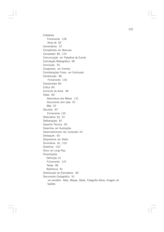135

Coletânea
    Fichamento 126
     Parte de 82
Comentários 57
Compêndios ver Manuais
Compilador 80, 124
Comunicação ver Trabalhos de Evento
Comutação Bibliográfica 48
Conclusão 45
Congressos ver Eventos
Considerações Finais ver Conclusão
Constituição 86
     Fichamento 130
Coordenador 80
Crítica 99
Currículo do Autor 48
Datas 66
    Abreviatura dos Meses 131
    Documento sem data 97
    Mês 97
Decretos 87
    Fichamento 130
Dedicatória 30, 33
Deliberações 87
Desenho Técnico 90
Desenhos ver Ilustrações
Desenvolvimento [do conteúdo] 44
Destaques 65
Diapositivos ver Slides
Dicionários 81, 102
Diretórios 102
Disco ver Long Play
Dissertações
    Definição 14
    Fichamento 125
    Notas 98
   Referência 81
Distribuição de Exemplares 69
Documento Cartográfico 91
     ver também Atlas, Mapas, Globo, Fotografia Aérea, Imagem de
     Satélite
 