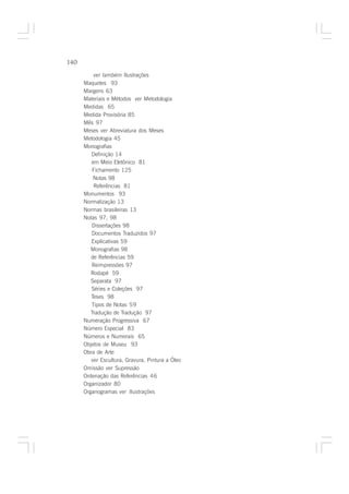 140

          ver também Ilustrações
      Maquetes 93
      Margens 63
      Materiais e Métodos ver Metodologia
      Medidas 65
      Medida Provisória 85
      Mês 97
      Meses ver Abreviatura dos Meses
      Metodologia 45
      Monografias
         Definição 14
         em Meio Eletônico 81
          Fichamento 125
          Notas 98
          Referências 81
      Monumentos 93
      Normalização 13
      Normas brasileiras 13
      Notas 97, 98
         Dissertações 98
         Documentos Traduzidos 97
         Explicativas 59
         Monografias 98
         de Referências 59
         Reimpressões 97
         Rodapé 59
         Separata 97
         Séries e Coleções 97
         Teses 98
         Tipos de Notas 59
         Tradução de Tradução 97
      Numeração Progressiva 67
      Número Especial 83
      Números e Numerais 65
      Objetos de Museu 93
      Obra de Arte
         ver Escultura, Gravura, Pintura a Óleo
      Omissão ver Supressão
      Ordenação das Referências 46
      Organizador 80
      Organogramas ver Ilustrações
 