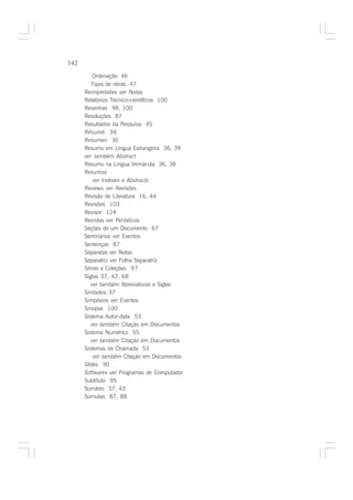 142

          Ordenação 46
         Tipos de obras 47
      Reimpressões ver Notas
      Relatórios Técnico-científicos 100
      Resenhas 98, 100
      Resoluções 87
      Resultados da Pesquisa 45
      Résumé 36
      Resumen 36
      Resumo em Língua Estrangeira 36, 39
      ver também Abstract
      Resumo na Língua Vernácula 36, 38
      Resumos
          ver Indexes e Abstracts
      Reviews ver Revisões
      Revisão de Literatura 16, 44
      Revisões 103
      Revisor 124
      Revistas ver Periódicos
      Seções de um Documento 67
      Seminários ver Eventos
      Sentenças 87
      Separatas ver Notas
      Separatriz ver Folha Separatriz
      Séries e Coleções 97
      Siglas 37, 42, 68
         ver também Abreviaturas e Siglas
      Símbolos 37
      Simpósios ver Eventos
      Sinopse 100
      Sistema Autor-data 53
         ver também Citação em Documentos
      Sistema Numérico 55
         ver também Citação em Documentos
      Sistemas de Chamada 53
          ver também Citação em Documentos
      Slides 90
      Softwares ver Programas de Computador
      Subtítulo 95
      Sumário 37, 43
      Súmulas 87, 88
 