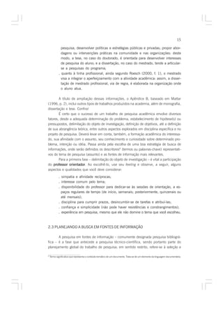 15

              pesquisa; desenvolver políticas e estratégias públicas e privadas; propor abor-
              dagens ou intervenções práticas na comunidade e nas organizações: deste
              modo, a tese, no caso do doutorado, é orientada para desenvolver interesses
              de pesquisa do aluno; e a dissertação, no caso do mestrado, tende a articular-
              se a pesquisas do programa;
            . quanto à linha profissional, ainda segundo Roesch (2000, f. 1), o mestrado
              visa a integrar o aperfeiçoamento com a atividade acadêmica: assim, a disser-
              tação de mestrado profissional, via de regra, é elaborada na organização onde
              o aluno atua.

        A título de ampliação dessas informações, o Apêndice B, baseado em Mattar
(1996, p. 2), inclui outros tipos de trabalhos produzidos na academia, além de monografia,
dissertação e tese. Confira!
        É certo que o sucesso de um trabalho de pesquisa acadêmica envolve diversos
fatores, desde a adequada determinação do problema, estabelecimento de hipótese(s) ou
pressupostos, delimitação do objeto de investigação, definição de objetivos, até a definição
de sua abrangência teórica, entre outros aspectos explorados em disciplina específica e no
projeto de pesquisa. Deverá levar em conta, também, a formação acadêmica do interessa-
do, sua afinidade com o assunto, seu conhecimento e curiosidade sobre determinado pro-
blema, intenção ou idéia. Passa ainda pela escolha de uma boa estratégia de busca de
informações, onde serão definidos os descritores6 (termos ou palavras-chave) representati-
vos do tema de pesquisa (assunto) e as fontes de informação mais relevantes.
        Para a primeira fase – delimitação do objeto de investigação – é vital a participação
do professor orientador Ao escolhê-lo, use seu feeling e observe, a seguir, alguns
                orientador.
aspectos e qualidades que você deve considerar:

            . simpatia e afinidade recíprocas;
            . interesse comum pelo tema;
            . disponibilidade do professor para dedicar-se às sessões de orientação, a es-
              paços regulares de tempo (de início, semanais; posteriormente, quinzenais ou
              até mensais);
            . disciplina para cumprir prazos, desincumbir-se de tarefas e atribuí-las;
            . confiança e simplicidade (não pode haver resistências e constrangimentos);
            . experiência em pesquisa, mesmo que ele não domine o tema que você escolheu.



2.3 PLANEJANDO A BUSCA EM FONTES DE INFORMAÇÃO

       A pesquisa em fontes de informação – comumente designada pesquisa bibliográ-
fica – é a fase que antecede a pesquisa técnico-científica, sendo portanto parte do
planejamento global do trabalho de pesquisa; em sentido restrito, refere-se à seleção e

6
    Termo significativo que representa o conteúdo temático de um documento. Trata-se de um elemento da linguagem documentária.
 