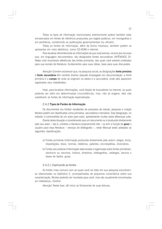 17

       Todos os tipos de informação mencionados anteriormente podem também estar
armazenados em fontes de referência produzidas por órgãos públicos, em monografias e
em periódicos, constituindo as publicações governamentais (ou oficiais).
       Todas as fontes de informação, além da forma impressa, também podem se
apresentar em meio eletrônico, como CD-ROM e internet.
       Para localizar eficientemente as informações de que você precisa, recorra aos recursos
que, em linguagem documentária, são designados fontes secundárias (APÊNDICE D).
Nelas você encontrará referências das fontes primárias, das quais você extrairá conteúdos
para sua revisão de literatura, fundamentos para suas idéias, base para suas discussões.

        Atenção! Convém esclarecer que, na pesquisa social, as designações fonte primária
e fonte secundária têm sentido diverso daquele empregado em documentação: a fonte
primária é o campo de onde se originam os dados e a secundária, onde eles aparecem
registrados e/ou trabalhados.

       Hoje, para localizar informações, você dispõe de buscadores na internet, os quais
poderão ser úteis em determinadas circunstâncias; mas, não se engane, eles não
substituem as fontes de informação especializada.

       2.4.2 Tipos de Fontes de Informação
         Os documentos (ou fontes) resultantes de processos de estudo, pesquisa e criação
literária podem ser classificados como primários, secundários e terciários. Esta designação, no
entanto, é controvertida de um autor para outro, apresentando muitas vezes diferenças sutis.
         Diante desta situação e considerando que um documento ou é produzido diretamente
pelo seu autor – isto é, constitui a literatura propriamente dita – ou tem a função de guiar o
usuário para essa literatura – serviços de bibliografia –, neste Manual serão adotadas as
seguintes classificações:


       a) Fontes primárias (informação produzida diretamente pelo autor): artigos, livros,
          dissertações, teses, normas, relatórios, patentes, enciclopédias, dicionários.
       b) Fontes secundárias (informação selecionada e organizada sobre fontes primárias):
          abstracts ou resumos, índices, diretórios, bibliografias, catálogos, bancos e
          bases de dados, guias.


       2.4.2.1 Explicando as fontes
       As fontes mais comuns com as quais você vai lidar em sua pesquisa encontram-
se relacionadas no Apêndice C, acompanhadas de pequenos comentários sobre sua
caracterização. Muitas poderão ser novidade para você, mas são usualmente encontradas
em bibliotecas. Confira!
       Atenção! Nesta fase, dê início ao fichamento de suas leituras.
 