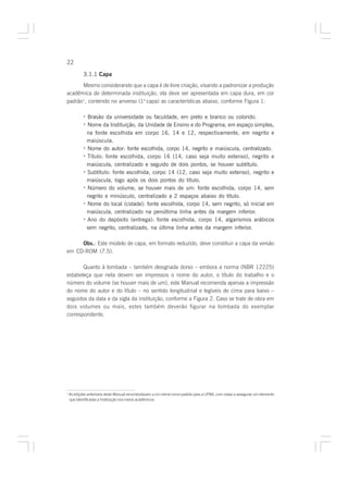 22

            3.1.1 Capa
      Mesmo considerando que a capa é de livre criação, visando a padronizar a produção
acadêmica de determinada instituição, ela deve ser apresentada em capa dura, em cor
padrão1, contendo no anverso (1a capa) as características abaixo, conforme Figura 1:

            · Brasão da universidade ou faculdade, em preto e branco ou colorido.
            · Nome da Instituição, da Unidade de Ensino e do Programa, em espaço simples,
              na fonte escolhida em corpo 16, 14 e 12, respectivamente, em negrito e
              maiúscula.
            · Nome do autor: fonte escolhida, corpo 14, negrito e maiúscula, centralizado.
            · Título: fonte escolhida, corpo 16 (14, caso seja muito extenso), negrito e
              maiúscula, centralizado e seguido de dois pontos, se houver subtítulo.
            · Subtítulo: fonte escolhida, corpo 14 (12, caso seja muito extenso), negrito e
              maiúscula, logo após os dois pontos do título.
            · Número do volume, se houver mais de um: fonte escolhida, corpo 14, sem
              negrito e minúsculo, centralizado a 2 espaços abaixo do título.
            · Nome do local (cidade): fonte escolhida, corpo 14, sem negrito, só inicial em
              maiúscula, centralizado na penúltima linha antes da margem inferior.
            · Ano do depósito (entrega): fonte escolhida, corpo 14, algarismos arábicos
              sem negrito, centralizado, na última linha antes da margem inferior.

     Obs.: Este modelo de capa, em formato reduzido, deve constituir a capa da versão
em CD-ROM (7.5).

       Quanto à lombada – também designada dorso – embora a norma (NBR 12225)
estabeleça que nela devem ser impressos o nome do autor, o título do trabalho e o
número do volume (se houver mais de um), este Manual recomenda apenas a impressão
do nome do autor e do título – no sentido longitudinal e legíveis de cima para baixo –
seguidos da data e da sigla da instituição, conforme a Figura 2. Caso se trate de obra em
dois volumes ou mais, estes também deverão figurar na lombada do exemplar
correspondente.




1
    As edições anteriores deste Manual recomendavam a cor creme como padrão para a UFBA, com vistas a assegurar um elemento
    que identificasse a Instituição nos meios acadêmicos.
 