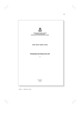 23




                            UNIVERSIDADE FEDERAL DA BAHIA
                               FACULDADE DE EDUCAÇÃO
                        PROGRAMA DE PÓS-GRADUAÇÃO EM EDUCAÇÃO




                            DINÉA MARIA SOBRAL MUNIZ




                      PEDAGOGIA DO DESEJO DE LER

                                        v. 1




                                      Salvador
                                       1999




Figura 1 – Modelo de Capa
 