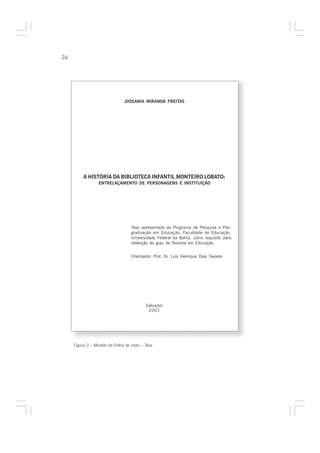 26




                                JOSEANIA MIRANDA FREITAS




          A HISTÓRIA DA BIBLIOTECA INFANTIL MONTEIRO LOBATO:
                  ENTRELAÇAMENTO DE PERSONAGENS E INSTITUIÇÃO




                                   Tese apresentada ao Programa de Pesquisa e Pós-
                                   graduação em Educação, Faculdade de Educação,
                                   Universidade Federal da Bahia, como requisito para
                                   obtenção do grau de Doutora em Educação.


                                   Orientador: Prof. Dr. Luís Henrique Dias Tavares




                                           Salvador
                                            2001




     Figura 3 – Modelo de Folha de rosto – Tese
 