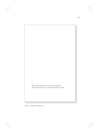 33




            A
            Joana, mãe querida, por ter me ensinado a aprender.
            Pedro, filho querido, por ter me levado a aprender a ensinar.




Figura 9 – Modelo de Dedicatória
 