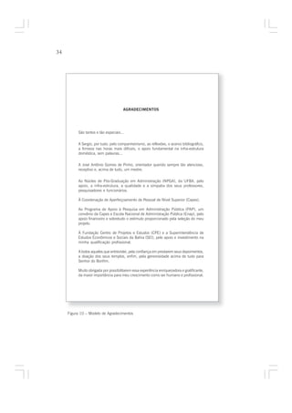 34




                                      AGRADECIMENTOS




          São tantos e tão especiais...

          A Sergio, por tudo: pelo companheirismo, as reflexões, o acervo bibliográfico,
          a firmeza nas horas mais difíceis, o apoio fundamental na infra-estrutura
          doméstica, sem palavras...

          A José Antônio Gomes de Pinho, orientador querido sempre tão atencioso,
          receptivo e, acima de tudo, um mestre.

          Ao Núcleo de Pós-Graduação em Administração (NPGA), da UFBA, pelo
          apoio, a infra-estrutura, a qualidade e a simpatia dos seus professores,
          pesquisadores e funcionários.

          À Coordenação de Aperfeiçoamento de Pessoal de Nível Superior (Capes).

          Ao Programa de Apoio à Pesquisa em Administração Pública (PAP), um
          convênio da Capes e Escola Nacional de Administração Pública (Enap), pelo
          apoio financeiro e sobretudo o estímulo proporcionado pela seleção do meu
          projeto.

          À Fundação Centro de Projetos e Estudos (CPE) e a Superintendência de
          Estudos Econômicos e Sociais da Bahia (SEI), pelo apoio e investimento na
          minha qualificação profissional.

          A todos aqueles que entrevistei, pela confiança em prestarem seus depoimentos,
          a doação dos seus templos, enfim, pela generosidade acima de tudo para
          Senhor do Bonfim.

          Muito obrigada por possibilitarem essa experiência enriquecedora e gratificante,
          da maior importância para meu crescimento como ser humano e profissional.




     Figura 10 – Modelo de Agradecimentos
 