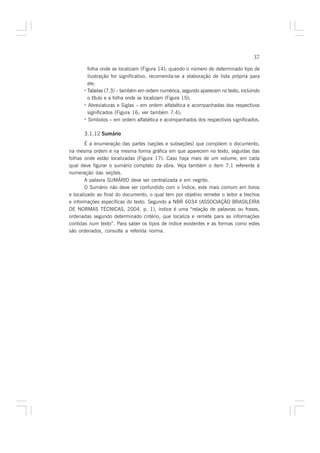 37

        folha onde se localizam (Figura 14); quando o número de determinado tipo de
        ilustração for significativo, recomenda-se a elaboração de lista própria para
        ele;
      · Tabelas (7.3) – também em ordem numérica, segundo aparecem no texto, incluindo
        o título e a folha onde se localizam (Figura 15);
      · Abreviaturas e Siglas – em ordem alfabética e acompanhadas dos respectivos
        significados (Figura 16; ver também 7.4);
      · Símbolos – em ordem alfabética e acompanhados dos respectivos significados.

      3.1.12 Sumário
        É a enumeração das partes (seções e subseções) que compõem o documento,
na mesma ordem e na mesma forma gráfica em que aparecem no texto, seguidas das
folhas onde estão localizadas (Figura 17). Caso haja mais de um volume, em cada
qual deve figurar o sumário completo da obra. Veja também o item 7.1 referente à
numeração das seções.
        A palavra SUMÁRIO deve ser centralizada e em negrito.
        O Sumário não deve ser confundido com o Índice, este mais comum em livros
e localizado ao final do documento, o qual tem por objetivo remeter o leitor a trechos
e informações específicas do texto. Segundo a NBR 6034 (ASSOCIAÇÃO BRASILEIRA
DE NORMAS TÉCNICAS, 2004, p. 1), índice é uma “relação de palavras ou frases,
ordenadas segundo determinado critério, que localiza e remete para as informações
contidas num texto”. Para saber os tipos de índice existentes e as formas como estes
são ordenados, consulte a referida norma.
 