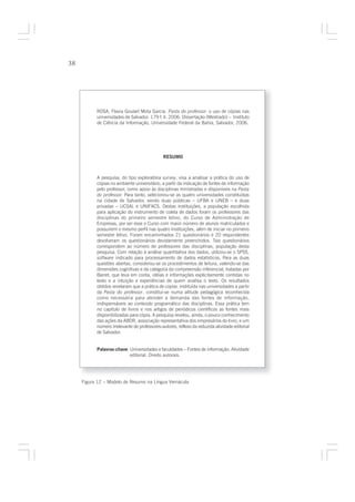 38




           ROSA, Flavia Goulart Mota Garcia. Pasta do professor: o uso de cópias nas
           universidades de Salvador. 179 f. il. 2006. Dissertação (Mestrado) – Instituto
           de Ciência da Informação, Universidade Federal da Bahia, Salvador, 2006.




                                              RESUMO



           A pesquisa, do tipo exploratória survey, visa a analisar a prática do uso de
           cópias no ambiente universitário, a partir da indicação de fontes de informação
           pelo professor, como apoio às disciplinas ministradas e disponíveis na Pasta
           do professor. Para tanto, selecionou-se as quatro universidades constituídas
           na cidade de Salvador, sendo duas públicas – UFBA e UNEB – e duas
           privadas – UCSAL e UNIFACS. Destas instituições, a população escolhida
           para aplicação do instrumento de coleta de dados foram os professores das
           disciplinas do primeiro semestre letivo, do Curso de Administração de
           Empresas, por ser esse o Curso com maior número de alunos matriculados e
           possuírem o mesmo perfil nas quatro Instituições, além de iniciar no primeiro
           semestre letivo. Foram encaminhados 21 questionários e 20 respondentes
           devolveram os questionários devidamente preenchidos. Tais questionários
           correspondem ao número de professores das disciplinas, população desta
           pesquisa. Com relação à análise quantitativa dos dados, utilizou-se o SPSS,
           software indicado para processamento de dados estatísticos. Para as duas
           questões abertas, considerou-se os procedimentos de leitura, valendo-se das
           dimensões cognitivas e da categoria da compreensão inferencial, tratadas por
           Barret, que leva em conta, idéias e informações explicitamente contidas no
           texto e a intuição e experiências de quem analisa o texto. Os resultados
           obtidos revelaram que a prática de copiar, instituída nas universidades a partir
           da Pasta do professor, constitui-se numa atitude pedagógica reconhecida
           como necessária para atender a demanda das fontes de informação,
           indispensáveis ao conteúdo programático das disciplinas. Essa prática tem
           no capítulo de livros e nos artigos de periódicos científicos as fontes mais
           disponibilizadas para cópia. A pesquisa revelou, ainda, o pouco conhecimento
           das ações da ABDR, associação representativa dos empresários do livro, e um
           número irrelevante de professores-autores, reflexo da reduzida atividade editorial
           de Salvador.


           Palavras-chave: Universidades e faculdades – Fontes de informação. Atividade
                           editorial. Direito autorais.




     Figura 12 – Modelo de Resumo na Língua Vernácula
 