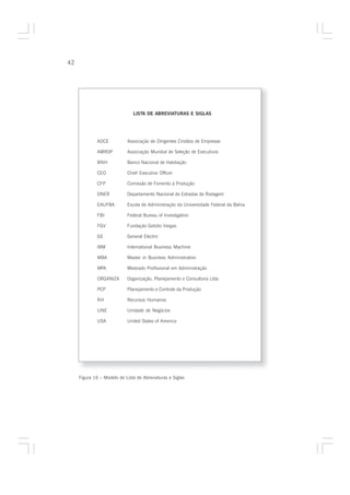 42




                               LISTA DE ABREVIATURAS E SIGLAS




              ADCE          Associação de Dirigentes Cristãos de Empresas

              AMROP         Associação Mundial de Seleção de Executivos

              BNH           Banco Nacional de Habitação

              CEO           Chief Executive Officer

              CFP           Comissão de Fomento à Produção

              DNER          Departamento Nacional de Estradas de Rodagem

              EAUFBA        Escola de Administração da Universidade Federal da Bahia

              FBI           Federal Bureau of Investigation

              FGV           Fundação Getúlio Vargas

              GE            General Electric

              IBM           International Business Machine

              MBA           Master in Business Administration

              MPA           Mestrado Profissional em Administração

              ORGANIZA      Organização, Planejamento e Consultoria Ltda

              PCP           Planejamento e Controle da Produção

              RH            Recursos Humanos

              UNE           Unidade de Negócios

              USA           United States of America




     Figura 16 – Modelo de Lista de Abreviaturas e Siglas
 