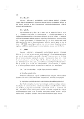 48

       3.3.2 Glossário
       Segundo a NBR 14724 (ASSOCIAÇÃO BRASILEIRA DE NORMAS TÉCNICAS,
2005), glossário é uma lista de palavras de sentido obscuro ou de termos técnicos de
uso restrito, utilizados no texto, acompanhados das respectivas definições. Deve ser
ordenado alfabeticamente.

       3.3.3 Apêndice
        Segundo a NBR 14724 (ASSOCIAÇÃO BRASILEIRA DE NORMAS TÉCNICAS, 2005,
p. 2), é um texto ou documento, de caráter opcional, “[...] elaborado pelo autor a fim de
complementar sua argumentação, sem prejuízo da unidade nuclear do trabalho.” Os apêndices
devem ser identificados por letras maiúsculas, seguidas de travessão e dos respectivos títulos
com a inicial da primeira palavra em maiúscula (Figura 18). Para citá-los no texto, basta indicar
a letra que identifica cada um deles, após a palavra Apêndice, quando figurar no fluxo do
texto, e APÊNDICE, quando figurar no texto, mas entre parênteses. Excepcionalmente, se
esgotadas as 23 letras do alfabeto, usam-se letras maiúsculas dobradas para identificá-los.

       3.3.4 Anexo
       Segundo a NBR 14724 (ASSOCIAÇÃO BRASILEIRA DE NORMAS TÉCNICAS,
2005, p. 1), é um texto ou documento de caráter opcional “[...] não elaborado pelo autor,
que serve de fundamentação, comprovação e ilustração”. Os anexos devem ser identifica-
dos por letras maiúsculas, seguidas de travessão e dos respectivos títulos com a inicial
da primeira palavra em maiúscula (Figura 19). Para citá-los no texto, basta indicar a letra
que identifica cada um deles, após a palavra Anexo, quando figurar no fluxo do texto, e
ANEXO, quando figurar no texto, mas entre parênteses. Excepcionalmente, se esgotadas
as 23 letras do alfabeto, usam-se letras maiúsculas dobradas para identificá-los.

       Obs.: Este manual sugere a inclusão dos dois ítens que seguem:

       a) Breve Currículo do Autor
        Neste item, você poderá, se julgar útil para futuros contatos com pares, incluir seus dados
biográficos e os de sua atuação profissional de maior relevância, associados à sua pesquisa.

       b) Reprodução do Documento por Programas de Comutação Bibliográfica
        Comutação bibliográfica é um serviço de obtenção de cópias de artigos, de teses e
dissertações, de capítulos de livros, estabelecido mediante acordo formal entre bibliote-
cas. No Brasil, o programa de comutação – denominado Comut – é coordenado pelo
IBICT; além deste, ainda há os serviços da Comissão Nacional de Energia Nuclear (CNEN)
e da Biblioteca Virtual em Saúde, da Bireme. Você poderá também recorrer a serviços
internacionais. Confira nos endereços eletrônicos a seguir alguns desses serviços:
 