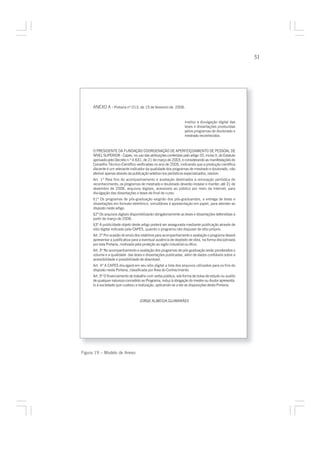 51




     ANEXO A - Portaria nº 013, de 15 de fevereiro de 2006.


                                                                  Institui a divulgação digital das
                                                                  teses e dissertações produzidas
                                                                  pelos programas de doutorado e
                                                                  mestrado reconhecidos.



     O PRESIDENTE DA FUNDAÇÃO COORDENAÇÃO DE APERFEIÇOAMENTO DE PESSOAL DE
     NÍVEL SUPERIOR - Capes, no uso das atribuições conferidas pelo artigo 20, inciso II, do Estatuto
     aprovado pelo Decreto n.º 4.631, de 21 de março de 2003, e considerando as manifestações do
     Conselho Técnico-Científico verificadas no ano de 2005, indicando que a produção científica
     discente é um relevante indicador da qualidade dos programas de mestrado e doutorado, não
     aferível apenas através da publicação seletiva nos periódicos especializados, resolve:
     Art. 1º Para fins do acompanhamento e avaliação destinados à renovação periódica do
     reconhecimento, os programas de mestrado e doutorado deverão instalar e manter, até 31 de
     dezembro de 2006, arquivos digitais, acessíveis ao público por meio da Internet, para
     divulgação das dissertações e teses de final de curso.
     §1º Os programas de pós-graduação exigirão dos pós-graduandos, a entrega de teses e
     dissertações em formato eletrônico, simultânea à apresentação em papel, para atender ao
     disposto neste artigo.
     §2º Os arquivos digitais disponibilizarão obrigatoriamente as teses e dissertações defendidas a
     partir de março de 2006.
     §3º A publicidade objeto deste artigo poderá ser assegurada mediante publicação através de
     sítio digital indicado pela CAPES, quando o programa não dispuser de sítio próprio.
     Art. 2º Por ocasião do envio dos relatórios para acompanhamento e avaliação o programa deverá
     apresentar a justificativa para a eventual ausência de depósito de obra, na forma disciplinada
     por esta Portaria, motivada pela proteção ao sigilo industrial ou ético.
     Art. 3º No acompanhamento e avaliação dos programas de pós-graduação serão ponderados o
     volume e a qualidade das teses e dissertações publicadas, além de dados confiáveis sobre a
     acessibilidade e possibilidade de download.
     Art. 4º A CAPES divulgará em seu sítio digital a lista dos arquivos utilizados para os fins do
     disposto nesta Portaria, classificada por Área do Conhecimento.
     Art. 5º O financiamento de trabalho com verba pública, sob forma de bolsa de estudo ou auxílio
     de qualquer natureza concedido ao Programa, induz à obrigação do mestre ou doutor apresentá-
     lo à sociedade que custeou a realização, aplicando-se a ele as disposições desta Portaria.



                                    JORGE ALMEIDA GUIMARÃES




Figura 19 – Modelo de Anexo
 