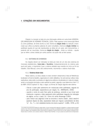 53

4 CITAÇÕES EM DOCUMENTOS




       Citação é a menção no texto de uma informação colhida em outra fonte (ASSOCIA-
ÇÃO BRASILEIRA DE NORMAS TÉCNICAS, 2005). Pode aparecer como transcrição literal
ou como paráfrase, de fonte escrita ou oral. Chama-se citação direta (ou textual) a trans-
crição que utiliza as próprias palavras do autor consultado; chama-se citação indireta (ou
paráfrase) aquela em que são reproduzidas as idéias de um autor, sem transcrevê-las, e
podendo até ser resumidas; chama-se citação de citação – direta ou indireta – aquela
que se refere a obras citadas por outros autores e às quais não se teve acesso.



           4.1 SISTEMAS DE CHAMADA
       As citações devem ser indicadas no texto por meio de um dos dois sistemas de
chamada estabelecidos: Autor-data e Numérico Independentemente do sistema pelo
                                       Numérico.
qual você optar, o importante é que o sistema adotado seja mantido do início ao fim do
trabalho. Este Manual, como dito anteriormente, recomenda o sistema Autor-data.

           4.1.1 Sistema Autor-data
        Nesse sistema, as obras citadas no texto remetem diretamente à lista de Referências
localizada no final do trabalho, organizada em ordem alfabética. Se você precisar utilizar notas
explicativas, estas serão numeradas em algarismos arábicos e localizadas em notas de rodapé,
sendo a numeração reiniciada a cada capítulo (ou parte), segundo o que determina o ítem 7.2
da NBR 10520 (capítulo 5). Veja, a seguir, as formas de citação segundo este sistema.

           - Cita-se o autor pelo sobrenome em maiúsculas entre parênteses, seguido do
             ano de publicação, separando-os por vírgula. Ex.: (MARQUES, 2006)
           - quando o nome do autor fizer parte da sentença, somente a sua inicial será
             maiúscula e apenas a data aparecerá entre parênteses (seguida da indicação
             da página, se for o caso). Ex.: Como diz ainda Alvarenga (1993)
           - para indicar a(s) página(s) onde se encontra o trecho citado1, ela(s) deve(m)
             aparecer depois da data, separada(s) desta por vírgula e precedida(s) da letra
             “p”. Ex.: “[...] em estabelecimentos de ensino superior”. (LIMA, 1978, p.10)

1
  Ao contrário do procedimento adotado em citação direta, no qual a indicação da(s) página(s) é obrigatória, na citação indireta ela poderá
ocorrer ou não. O bom senso do autor determinará como proceder: por exemplo, se a paráfrase referir-se a um trecho da obra consultada,
indica-se a página; caso a paráfrase se refira a vários trechos ou capítulos,ou mesmo à obra como um todo, bastará a indicação do ano.
Haverá casos, no entanto, como a alusão a clássicos - Gilberto Freyre, Karl Marx - em que o próprio ano poderá tornar-se dispensável.
 