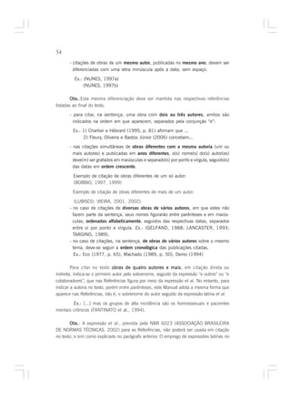 54

       - citações de obras de um mesmo autor, publicadas no mesmo ano, devem ser
         diferenciadas com uma letra minúscula após a data, sem espaço.

         Ex.: (NUNES, 1997a)
              (NUNES, 1997b)

        Obs.
        Obs.:Esta mesma diferenciação deve ser mantida nas respectivas referências
listadas ao final do texto.
       - para citar, na sentença, uma obra com dois ou três autores, ambos são
         indicados na ordem em que aparecem, separados pela conjunção “e”:
        Ex.: 1) Chartier e Hébrard (1995, p. 81) afirmam que ...
             2) Fleury, Oliveira e Bastos Júnior (2006) concebem...
       - nas citações simultâneas de obras diferentes com a mesma autoria (um ou
         mais autores) e publicadas em anos diferentes, o(s) nome(s) do(s) autor(es)
         deve(m) ser grafados em maiúsculas e separado(s) por ponto e vírgula, seguido(s)
         das datas em ordem crescente.

         Exemplo de citação de obras diferentes de um só autor:
         (BOBBIO, 1997, 1999)

        Exemplo de citação de obras diferentes de mais de um autor:

          (LUBISCO; VIEIRA, 2001, 2002).
       - no caso de citações de diversas obras de vários autores, em que estes não
         fazem parte da sentença, seus nomes figurarão entre parênteses e em maiús-
         culas, ordenadas alfabeticamente, seguidos das respectivas datas, separados
         entre si por ponto e vírgula. Ex.: (GELFAND, 1988; LANCASTER, 1993;
         TARGINO, 1989).
       - no caso de citações, na sentença, de obras de vários autores sobre o mesmo
         tema, deve-se seguir a ordem cronológica das publicações citadas.
          Ex.: Eco (1977, p. 65), Machado (1989, p. 50), Demo (1994)

        Para citar no texto obras de quatro autores e mais em citação direta ou
                                                            mais,
indireta, indica-se o primeiro autor pelo sobrenome, seguido da expressão “e outros” ou “e
colaboradores”, que nas Referências figura por meio da expressão et al. No entanto, para
indicar a autoria no texto, porém entre parênteses, este Manual adota a mesma forma que
aparece nas Referências, isto é, o sobrenome do autor seguido da expressão latina et al.

        Ex.: [...] mas os grupos de alta incidência são os homossexuais e pacientes
mentais crônicos (FANTINATO et al., 1994).

       Obs. A expressão et al., prevista pela NBR 6023 (ASSOCIAÇÃO BRASILEIRA
       Obs.:
DE NORMAS TÉCNICAS, 2002) para as Referências, não poderá ser usada em citação
no texto, e sim como explicado no parágrafo anterior. O emprego de expressões latinas no
 